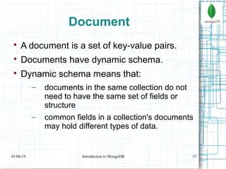 17
Document

A document is a set of key-value pairs.

Documents have dynamic schema.

Dynamic schema means that:
– documents in the same collection do not
need to have the same set of fields or
structure
– common fields in a collection's documents
may hold different types of data.
01/06/19 Introduction to MongoDB
 