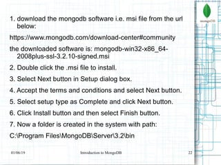 22
1. download the mongodb software i.e. msi file from the url
below:
https://www.mongodb.com/download-center#community
the downloaded software is: mongodb-win32-x86_64-
2008plus-ssl-3.2.10-signed.msi
2. Double click the .msi file to install.
3. Select Next button in Setup dialog box.
4. Accept the terms and conditions and select Next button.
5. Select setup type as Complete and click Next button.
6. Click Install button and then select Finish button.
7. Now a folder is created in the system with path:
C:Program FilesMongoDBServer3.2bin
01/06/19 Introduction to MongoDB
 