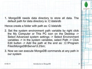 25
1. MongoDB needs data directory to store all data. The
default path for data directory is: C:datadb
Hence create a folder with path as: C:datadb
2. Set the system environment path variable by right click
the My Computer or This PC icon on the Desktop ->
Select Advanced system settings -> Select Environment
variables -> In the system variables, select Path -> Click
Edit button -> Add the path at the end as: ;C:Program
FilesMongoDBServer3.2bin;
3. Now we can execute MongoDB commands at any path in
our system
01/06/19 Introduction to MongoDB
 