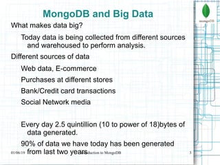 3
MongoDB and Big Data
What makes data big?
Today data is being collected from different sources
and warehoused to perform analysis.
Different sources of data
Web data, E-commerce
Purchases at different stores
Bank/Credit card transactions
Social Network media
Every day 2.5 quintillion (10 to power of 18)bytes of
data generated.
90% of data we have today has been generated
from last two years01/06/19 Introduction to MongoDB
 