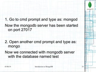 33
1. Go to cmd prompt and type as: mongod
Now the mongodb server has been started
on port 27017
2. Open another cmd prompt and type as:
mongo
Now we connected with mongodb server
with the database named test
01/06/19 Introduction to MongoDB
 