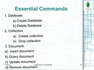 39
Essential Commands
1. Database
a) Create Database
b) Delete Database
2. Collection
a) Create collection
b) Drop collection
3. Document
a) Insert document
b) Query document
c) Update document
d) Remove document
01/06/19 Introduction to MongoDB
 