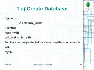 40
1.a) Create Database
Syntax:
use database_name
Example:
>use mydb
switched to db mydb
To check currently selected database, use the command db
>db
mydb
01/06/19 Introduction to MongoDB
 