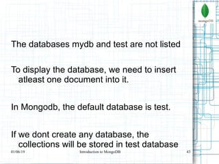 43
The databases mydb and test are not listed
To display the database, we need to insert
atleast one document into it.
In Mongodb, the default database is test.
If we dont create any database, the
collections will be stored in test database
01/06/19 Introduction to MongoDB
 