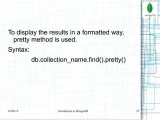 52
To display the results in a formatted way,
pretty method is used.
Syntax:
db.collection_name.find().pretty()
01/06/19 Introduction to MongoDB
 