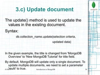 56
3.c) Update document
The update() method is used to update the
values in the existing document.
Syntax:
db.collection_name.update(selection criteria,
updated data)
In the given example, the title is changed from 'MongoDB
Overview' to 'New MongoDB Tutorial' for title field.
By default, MongoDB will update only a single document. To
update multiple documents, we need to set a parameter
'multi' to true.01/06/19 Introduction to MongoDB
 