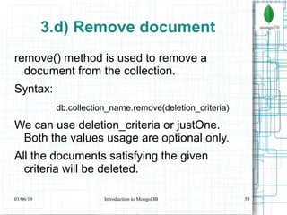 58
3.d) Remove document
remove() method is used to remove a
document from the collection.
Syntax:
db.collection_name.remove(deletion_criteria)
We can use deletion_criteria or justOne.
Both the values usage are optional only.
All the documents satisfying the given
criteria will be deleted.
01/06/19 Introduction to MongoDB
 