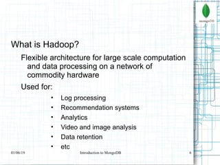 6
What is Hadoop?
Flexible architecture for large scale computation
and data processing on a network of
commodity hardware
Used for:
• Log processing
• Recommendation systems
• Analytics
• Video and image analysis
• Data retention
• etc
01/06/19 Introduction to MongoDB
 
