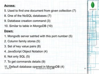61
Across:
5. Used to find one document from given collection (7)
8. One of the NoSQL databases (7)
9. Database creation command (3)
10. Similar to table in MongoDB (10)
Down:
1. Mongodb server satrted with this port number (5)
2. Column family stores (5)
3. Set of key value pairs (8)
4. JavaScript Object Notation (4)
6. Not only SQL (5)
7. To get commands details (9)
11. Default database opened in MongoDB (4)01/06/19 Introduction to MongoDB
 