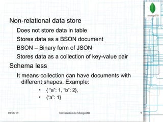 9
Non-relational data store
Does not store data in table
Stores data as a BSON document
BSON – Binary form of JSON
Stores data as a collection of key-value pair
Schema less
It means collection can have documents with
different shapes. Example:
• { “a”: 1, “b”: 2},
• {“a”: 1}
01/06/19 Introduction to MongoDB
 