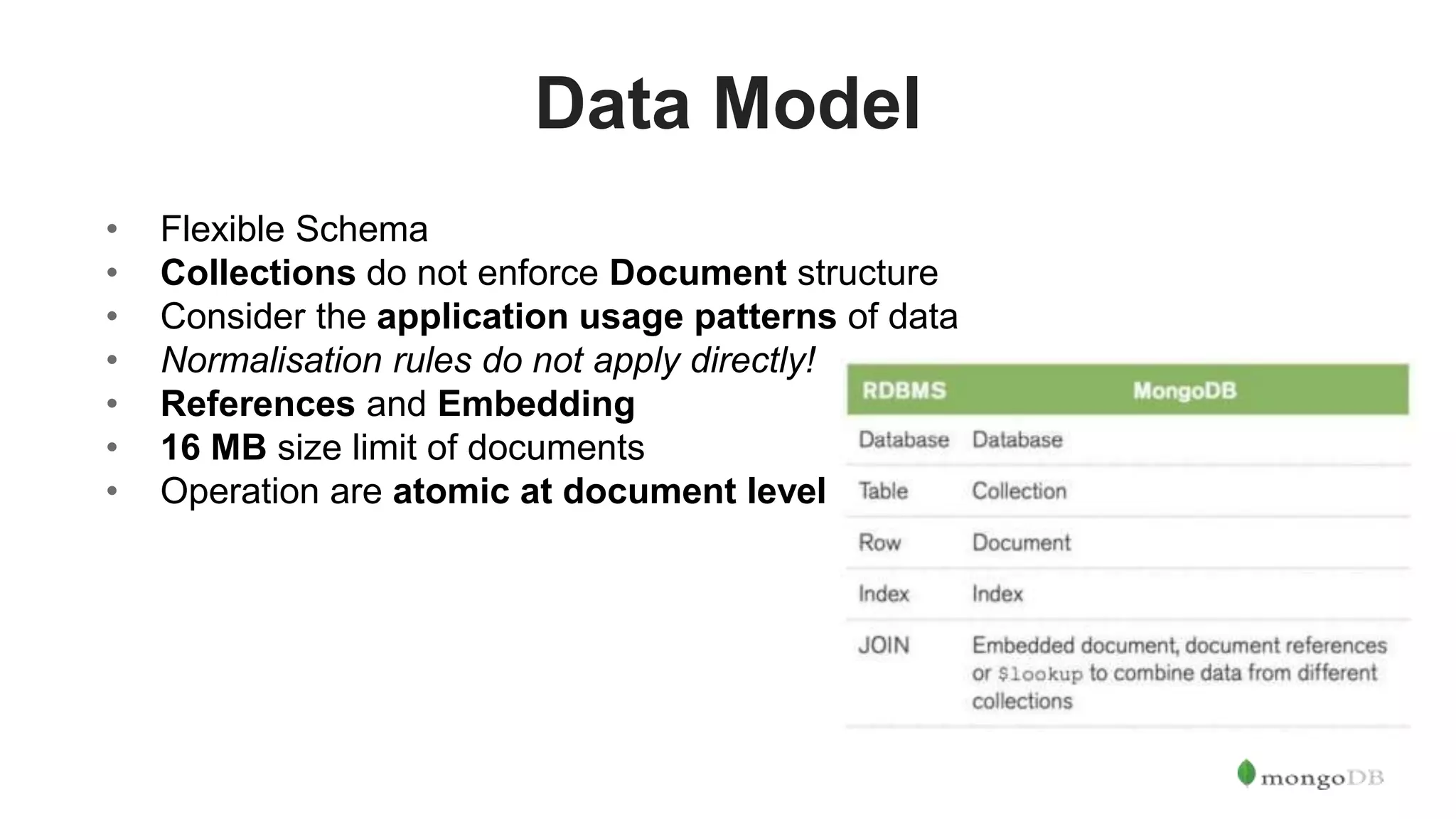Data Model • Flexible Schema • Collections do not enforce Document structure • Consider the application usage patterns of data • Normalisation rules do not apply directly! • References and Embedding • 16 MB size limit of documents • Operation are atomic at document level 
