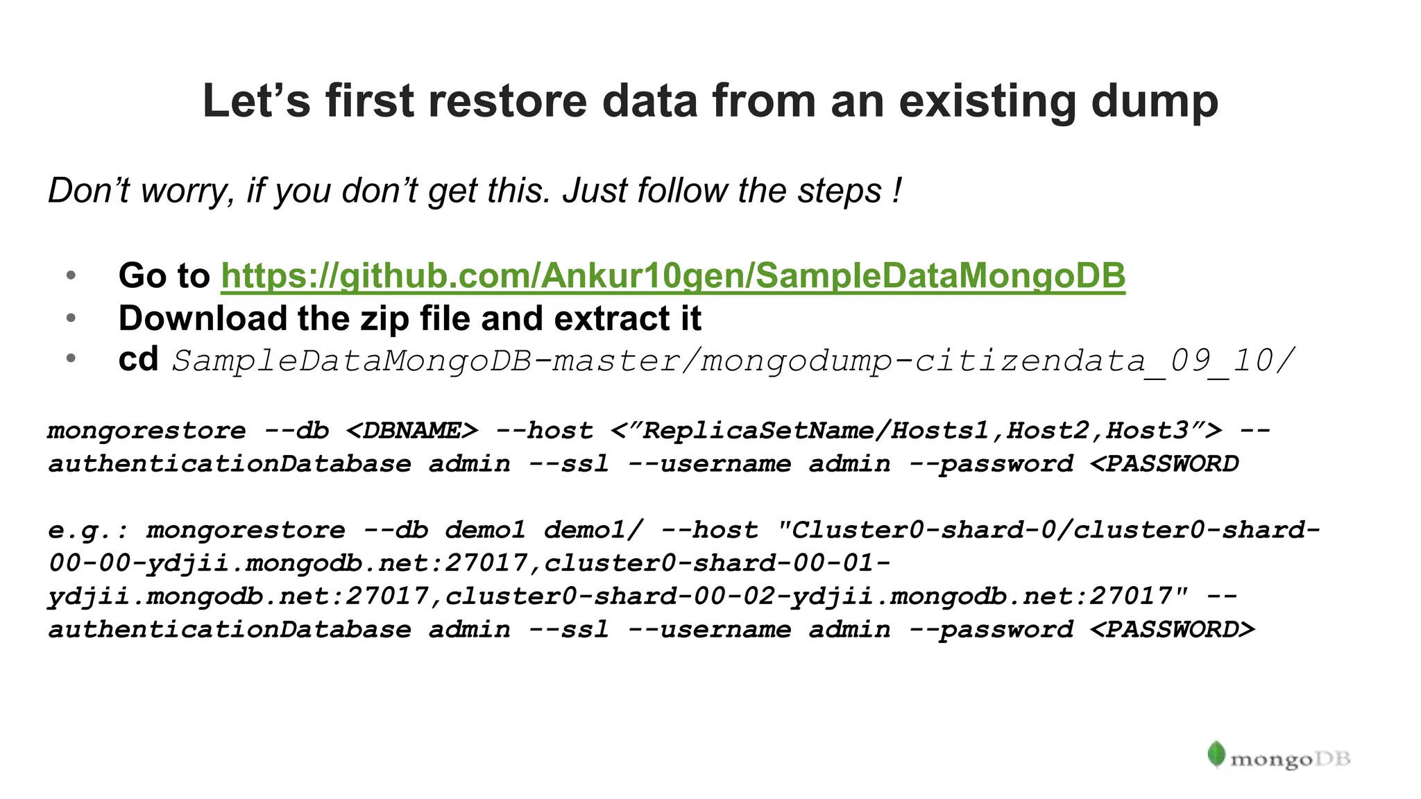 Let’s first restore data from an existing dump Don’t worry, if you don’t get this. Just follow the steps ! • Go to https://github.com/Ankur10gen/SampleDataMongoDB • Download the zip file and extract it • cd SampleDataMongoDB-master/mongodump-citizendata_09_10/ mongorestore --db <DBNAME> --host <”ReplicaSetName/Hosts1,Host2,Host3”> -- authenticationDatabase admin --ssl --username admin --password <PASSWORD e.g.: mongorestore --db demo1 demo1/ --host "Cluster0-shard-0/cluster0-shard- 00-00-ydjii.mongodb.net:27017,cluster0-shard-00-01- ydjii.mongodb.net:27017,cluster0-shard-00-02-ydjii.mongodb.net:27017" -- authenticationDatabase admin --ssl --username admin --password <PASSWORD> 