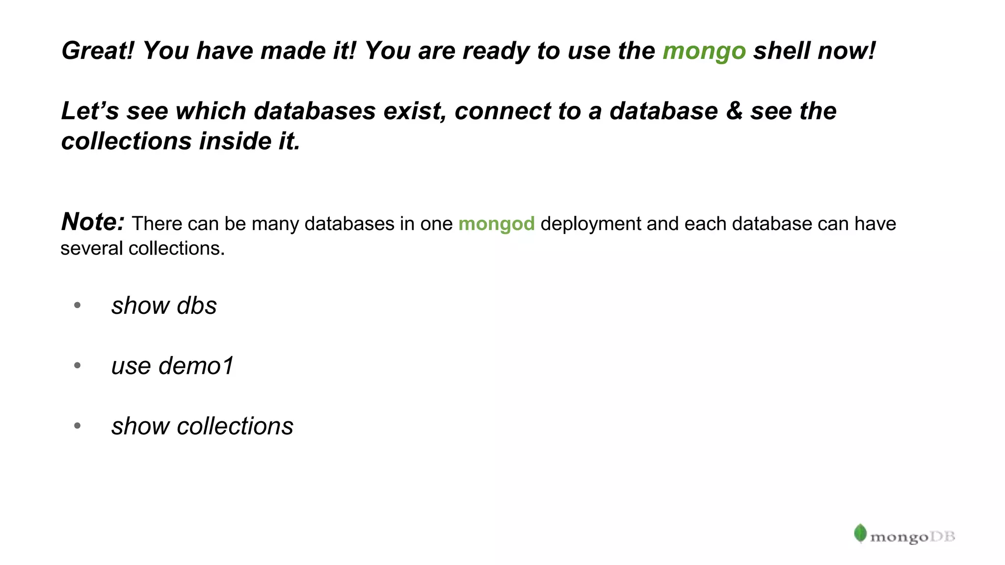 Great! You have made it! You are ready to use the mongo shell now! Let’s see which databases exist, connect to a database & see the collections inside it. Note: There can be many databases in one mongod deployment and each database can have several collections. • show dbs • use demo1 • show collections 