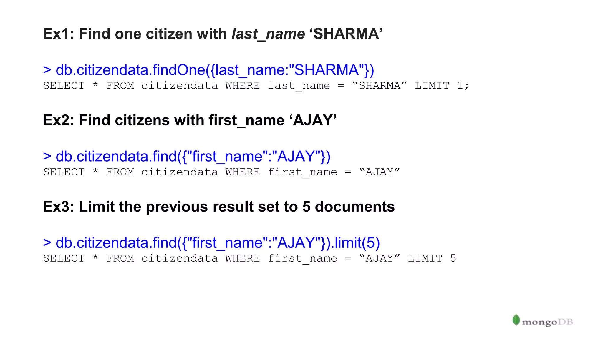 Ex1: Find one citizen with last_name ‘SHARMA’ > db.citizendata.findOne({last_name:"SHARMA"}) SELECT * FROM citizendata WHERE last_name = “SHARMA” LIMIT 1; Ex2: Find citizens with first_name ‘AJAY’ > db.citizendata.find({"first_name":"AJAY"}) SELECT * FROM citizendata WHERE first_name = “AJAY” Ex3: Limit the previous result set to 5 documents > db.citizendata.find({"first_name":"AJAY"}).limit(5) SELECT * FROM citizendata WHERE first_name = “AJAY” LIMIT 5 