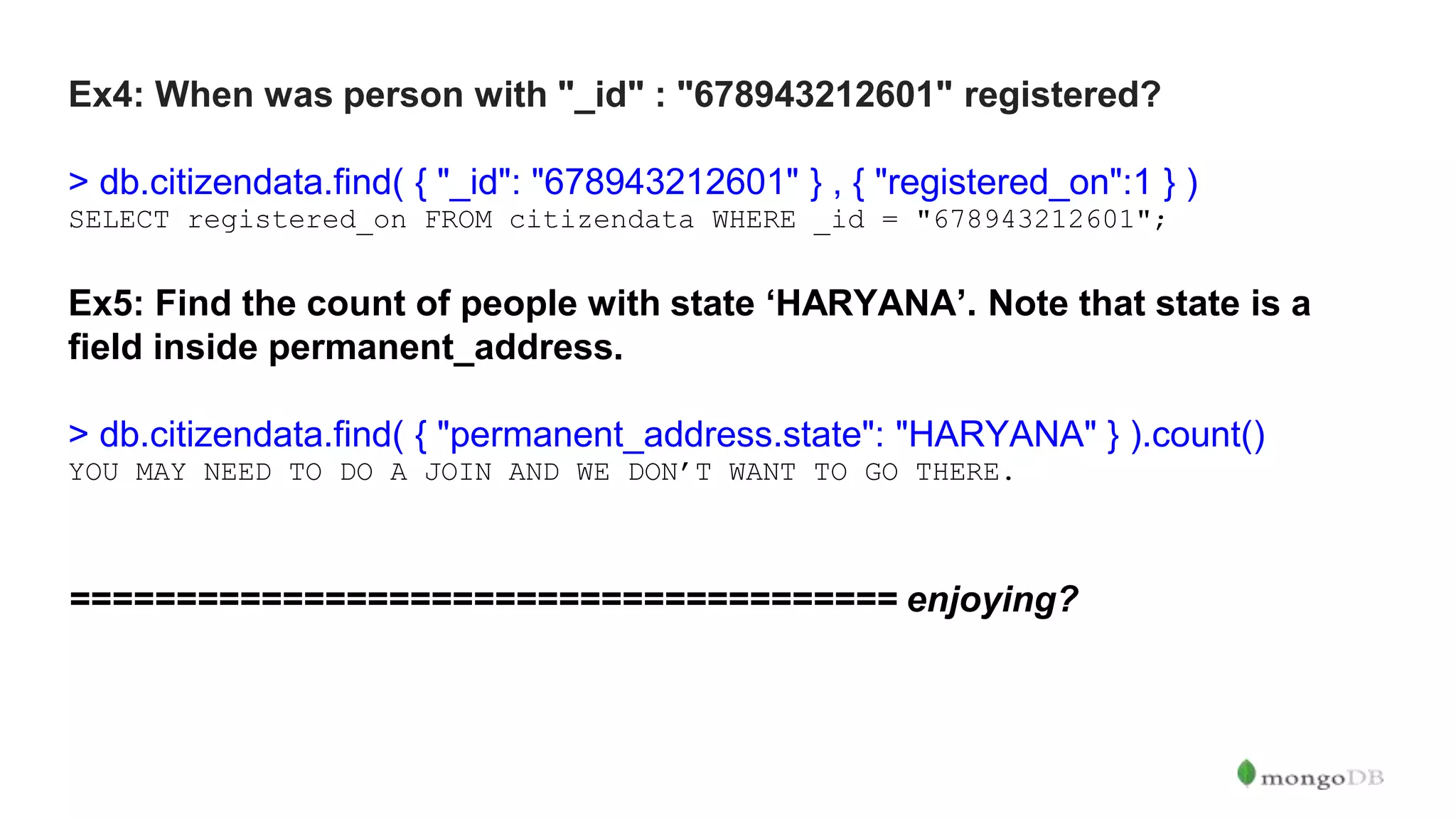 Ex4: When was person with "_id" : "678943212601" registered? > db.citizendata.find( { "_id": "678943212601" } , { "registered_on":1 } ) SELECT registered_on FROM citizendata WHERE _id = "678943212601"; Ex5: Find the count of people with state ‘HARYANA’. Note that state is a field inside permanent_address. > db.citizendata.find( { "permanent_address.state": "HARYANA" } ).count() YOU MAY NEED TO DO A JOIN AND WE DON’T WANT TO GO THERE. ======================================= enjoying? 
