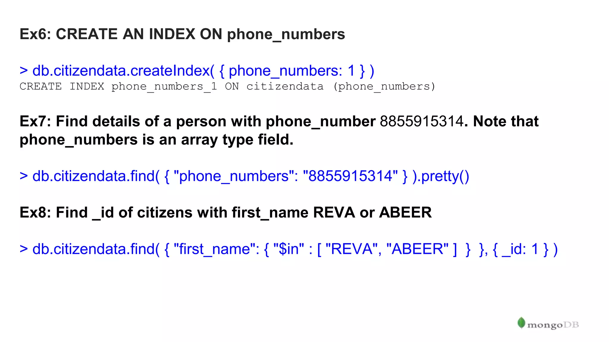 Ex6: CREATE AN INDEX ON phone_numbers > db.citizendata.createIndex( { phone_numbers: 1 } ) CREATE INDEX phone_numbers_1 ON citizendata (phone_numbers) Ex7: Find details of a person with phone_number 8855915314. Note that phone_numbers is an array type field. > db.citizendata.find( { "phone_numbers": "8855915314" } ).pretty() Ex8: Find _id of citizens with first_name REVA or ABEER > db.citizendata.find( { "first_name": { "$in" : [ "REVA", "ABEER" ] } }, { _id: 1 } ) 