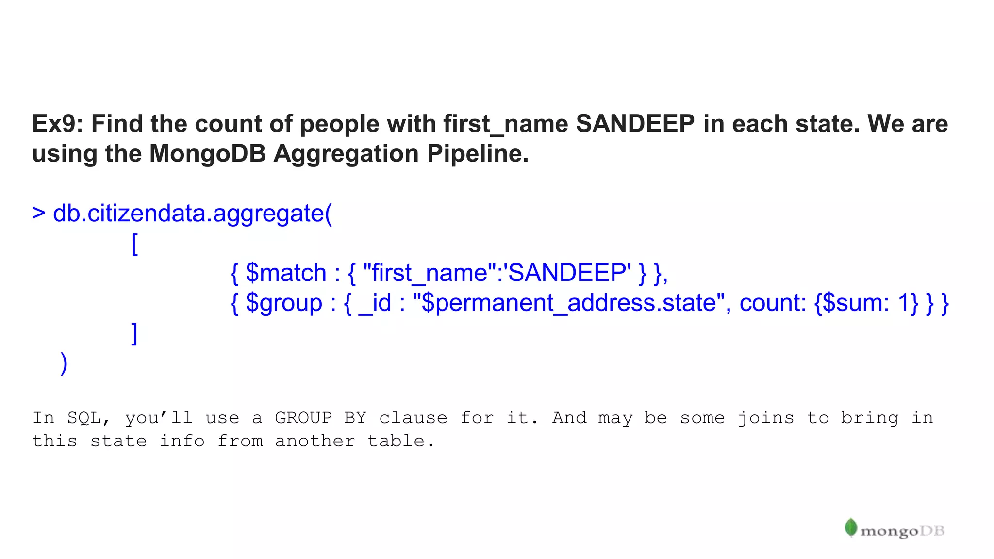 Ex9: Find the count of people with first_name SANDEEP in each state. We are using the MongoDB Aggregation Pipeline. > db.citizendata.aggregate( [ { $match : { "first_name":'SANDEEP' } }, { $group : { _id : "$permanent_address.state", count: {$sum: 1} } } ] ) In SQL, you’ll use a GROUP BY clause for it. And may be some joins to bring in this state info from another table. 