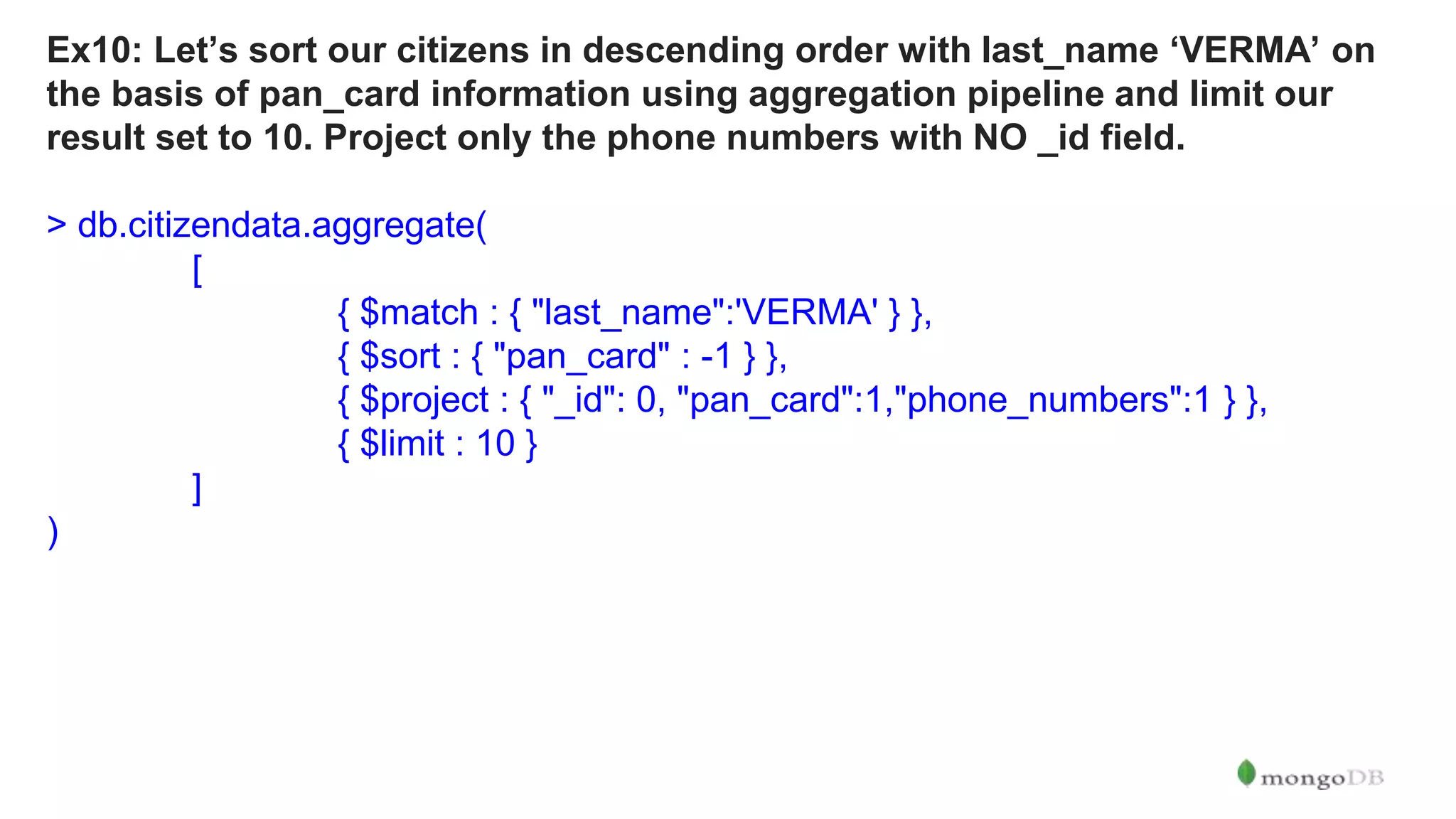 Ex10: Let’s sort our citizens in descending order with last_name ‘VERMA’ on the basis of pan_card information using aggregation pipeline and limit our result set to 10. Project only the phone numbers with NO _id field. > db.citizendata.aggregate( [ { $match : { "last_name":'VERMA' } }, { $sort : { "pan_card" : -1 } }, { $project : { "_id": 0, "pan_card":1,"phone_numbers":1 } }, { $limit : 10 } ] ) 