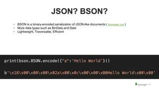 JSON? BSON?
• BSON is a binary-encoded serialization of JSON-like documents ( bsonspec.org )
• More data types such as BinData and Date
• Lightweight, Traversable, Efficient
 