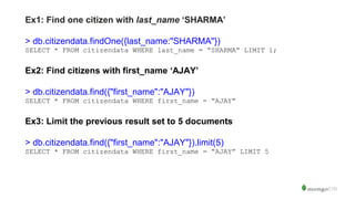 Ex1: Find one citizen with last_name ‘SHARMA’
> db.citizendata.findOne({last_name:"SHARMA"})
SELECT * FROM citizendata WHERE last_name = “SHARMA” LIMIT 1;
Ex2: Find citizens with first_name ‘AJAY’
> db.citizendata.find({"first_name":"AJAY"})
SELECT * FROM citizendata WHERE first_name = “AJAY”
Ex3: Limit the previous result set to 5 documents
> db.citizendata.find({"first_name":"AJAY"}).limit(5)
SELECT * FROM citizendata WHERE first_name = “AJAY” LIMIT 5
 