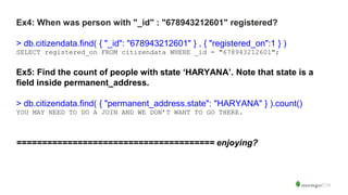 Ex4: When was person with "_id" : "678943212601" registered?
> db.citizendata.find( { "_id": "678943212601" } , { "registered_on":1 } )
SELECT registered_on FROM citizendata WHERE _id = "678943212601";
Ex5: Find the count of people with state ‘HARYANA’. Note that state is a
field inside permanent_address.
> db.citizendata.find( { "permanent_address.state": "HARYANA" } ).count()
YOU MAY NEED TO DO A JOIN AND WE DON’T WANT TO GO THERE.
======================================= enjoying?
 