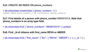Ex6: CREATE AN INDEX ON phone_numbers
> db.citizendata.createIndex( { phone_numbers: 1 } )
CREATE INDEX phone_numbers_1 ON citizendata (phone_numbers)
Ex7: Find details of a person with phone_number 8855915314. Note that
phone_numbers is an array type field.
> db.citizendata.find( { "phone_numbers": "8855915314" } ).pretty()
Ex8: Find _id of citizens with first_name REVA or ABEER
> db.citizendata.find( { "first_name": { "$in" : [ "REVA", "ABEER" ] } }, { _id: 1 } )
 