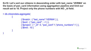Ex10: Let’s sort our citizens in descending order with last_name ‘VERMA’ on
the basis of pan_card information using aggregation pipeline and limit our
result set to 10. Project only the phone numbers with NO _id field.
> db.citizendata.aggregate(
[
{ $match : { "last_name":'VERMA' } },
{ $sort : { "pan_card" : -1 } },
{ $project : { "_id": 0, "pan_card":1,"phone_numbers":1 } },
{ $limit : 10 }
]
)
 