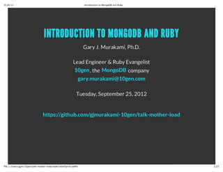 10/19/12                                                          Introduction to MongoDB and Ruby




                                 INTRODUCTION TO MONGODB AND RUBY
                                                                  Gary J. Murakami, Ph.D.

                                                          Lead Engineer & Ruby Evangelist
                                                          10gen (the MongoDB company)
                                                              gary.murakami@10gen.com

                                                             Tuesday, September 25, 2012


                                https://github.com/gjmurakami-10gen/talk-mother-lode




file:///Users/gjm/10gen/talk‑mother‑lode/index.html?print‑pdf#/                                      1/26
 