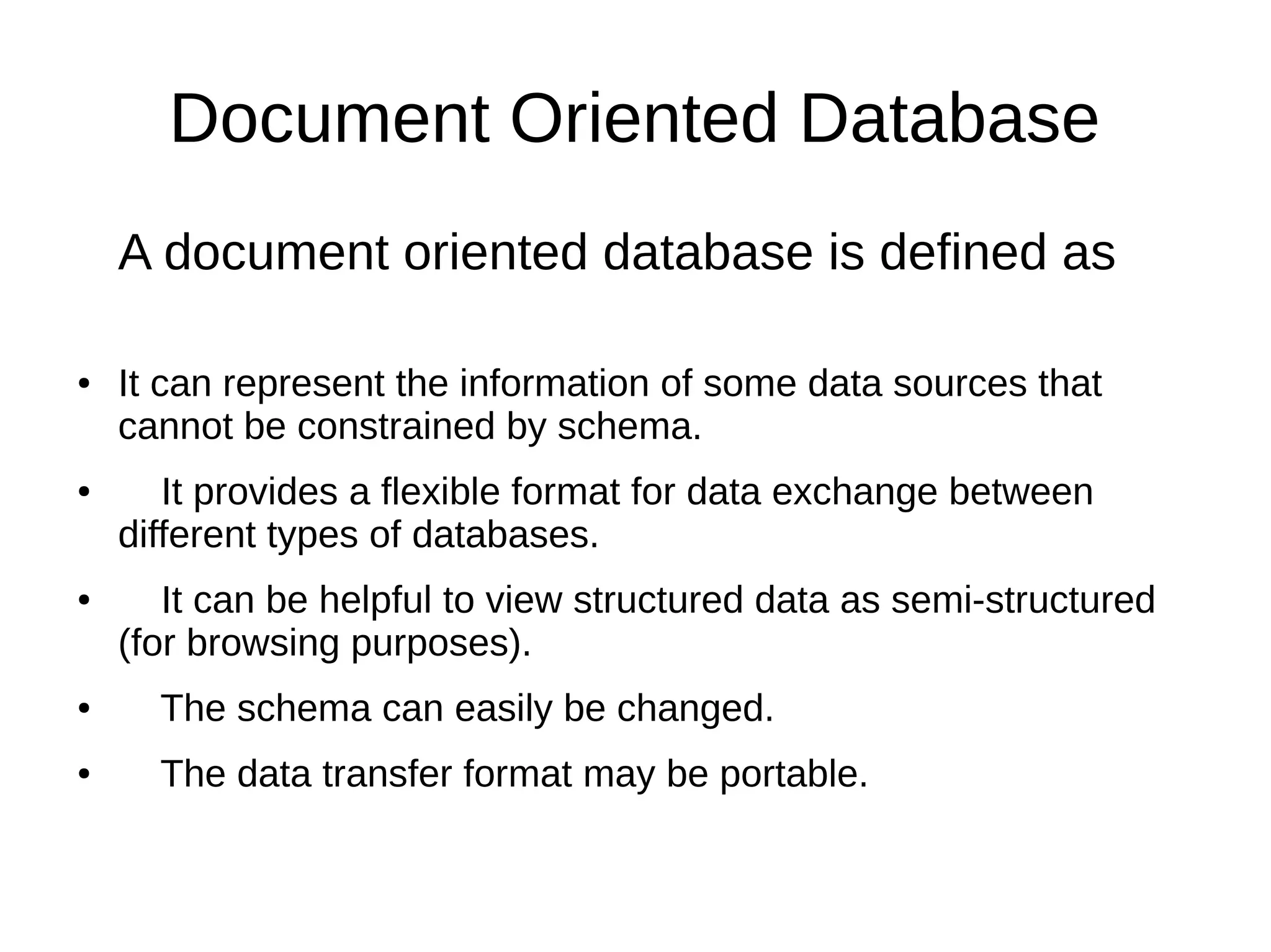 Document Oriented Database 
A document oriented database is defined as 
● It can represent the information of some data sources that 
cannot be constrained by schema. 
● It provides a flexible format for data exchange between 
different types of databases. 
● It can be helpful to view structured data as semi-structured 
(for browsing purposes). 
● The schema can easily be changed. 
● The data transfer format may be portable. 
 