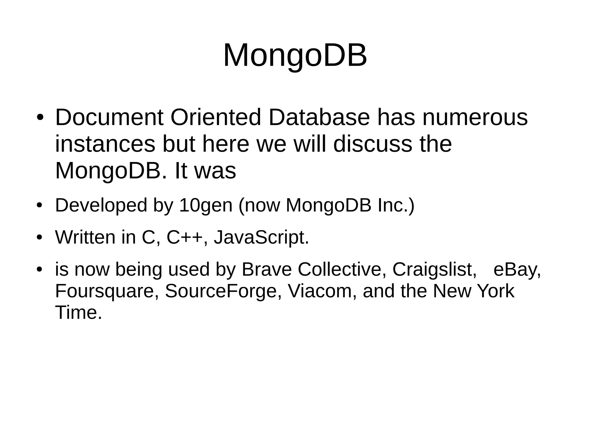 MongoDB 
● Document Oriented Database has numerous 
instances but here we will discuss the 
MongoDB. It was 
● Developed by 10gen (now MongoDB Inc.) 
● Written in C, C++, JavaScript. 
● is now being used by Brave Collective, Craigslist, eBay, 
Foursquare, SourceForge, Viacom, and the New York 
Time. 
 