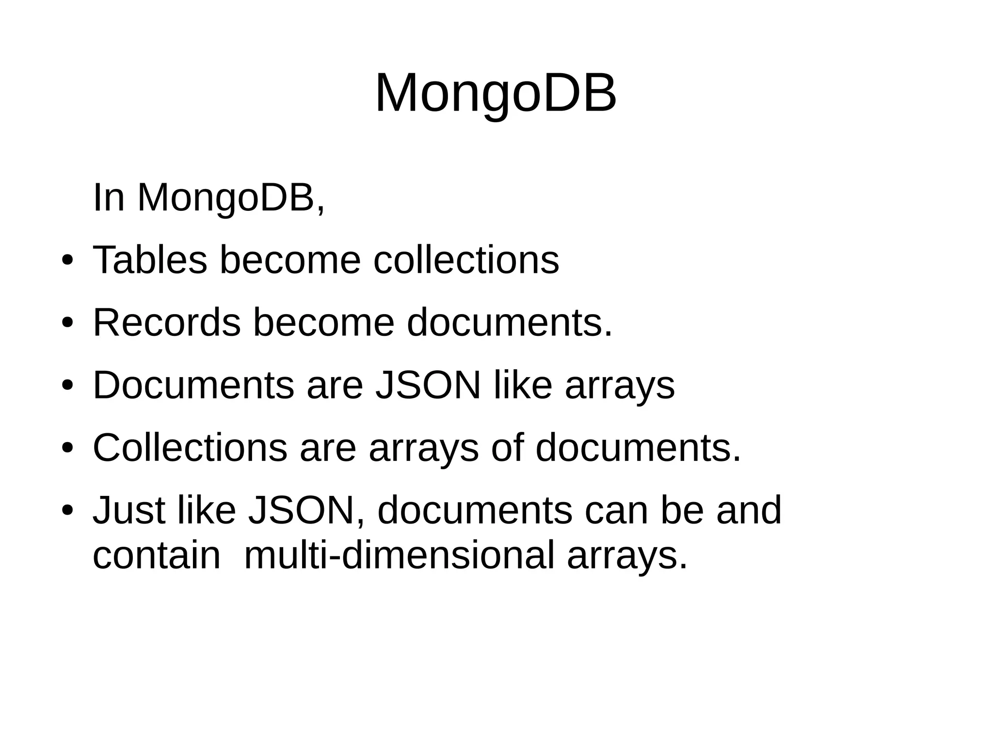 MongoDB 
In MongoDB, 
● Tables become collections 
● Records become documents. 
● Documents are JSON like arrays 
● Collections are arrays of documents. 
● Just like JSON, documents can be and 
contain multi-dimensional arrays. 
 