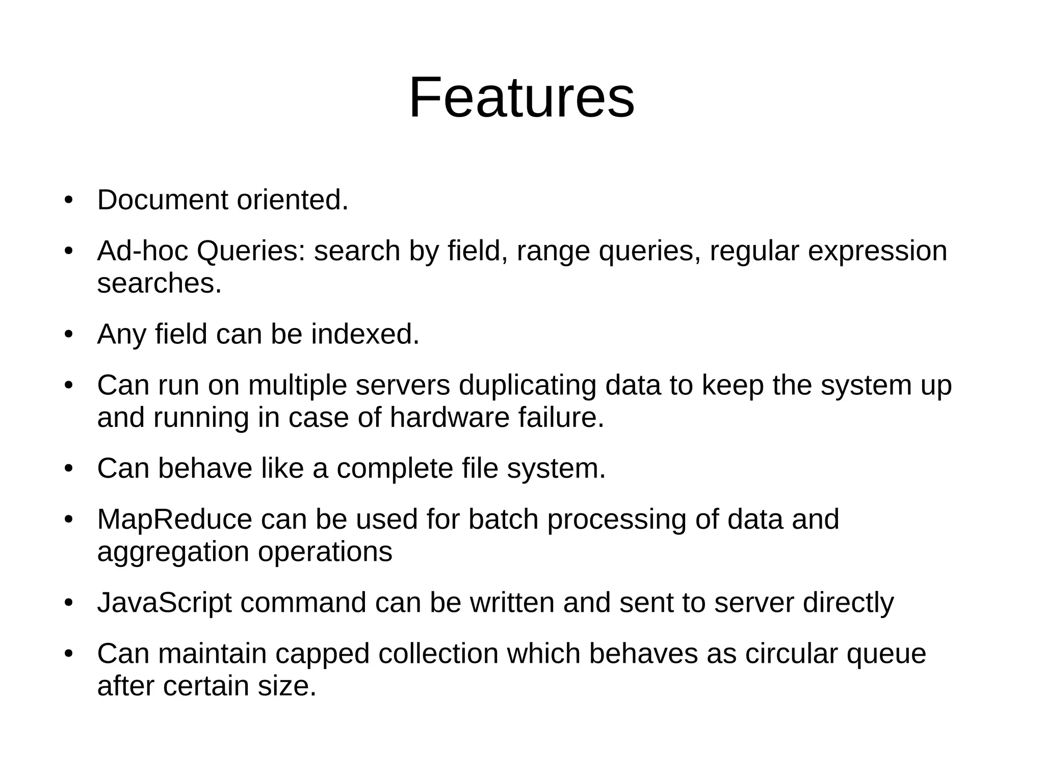 Features 
● Document oriented. 
● Ad-hoc Queries: search by field, range queries, regular expression 
searches. 
● Any field can be indexed. 
● Can run on multiple servers duplicating data to keep the system up 
and running in case of hardware failure. 
● Can behave like a complete file system. 
● MapReduce can be used for batch processing of data and 
aggregation operations 
● JavaScript command can be written and sent to server directly 
● Can maintain capped collection which behaves as circular queue 
after certain size. 
 
