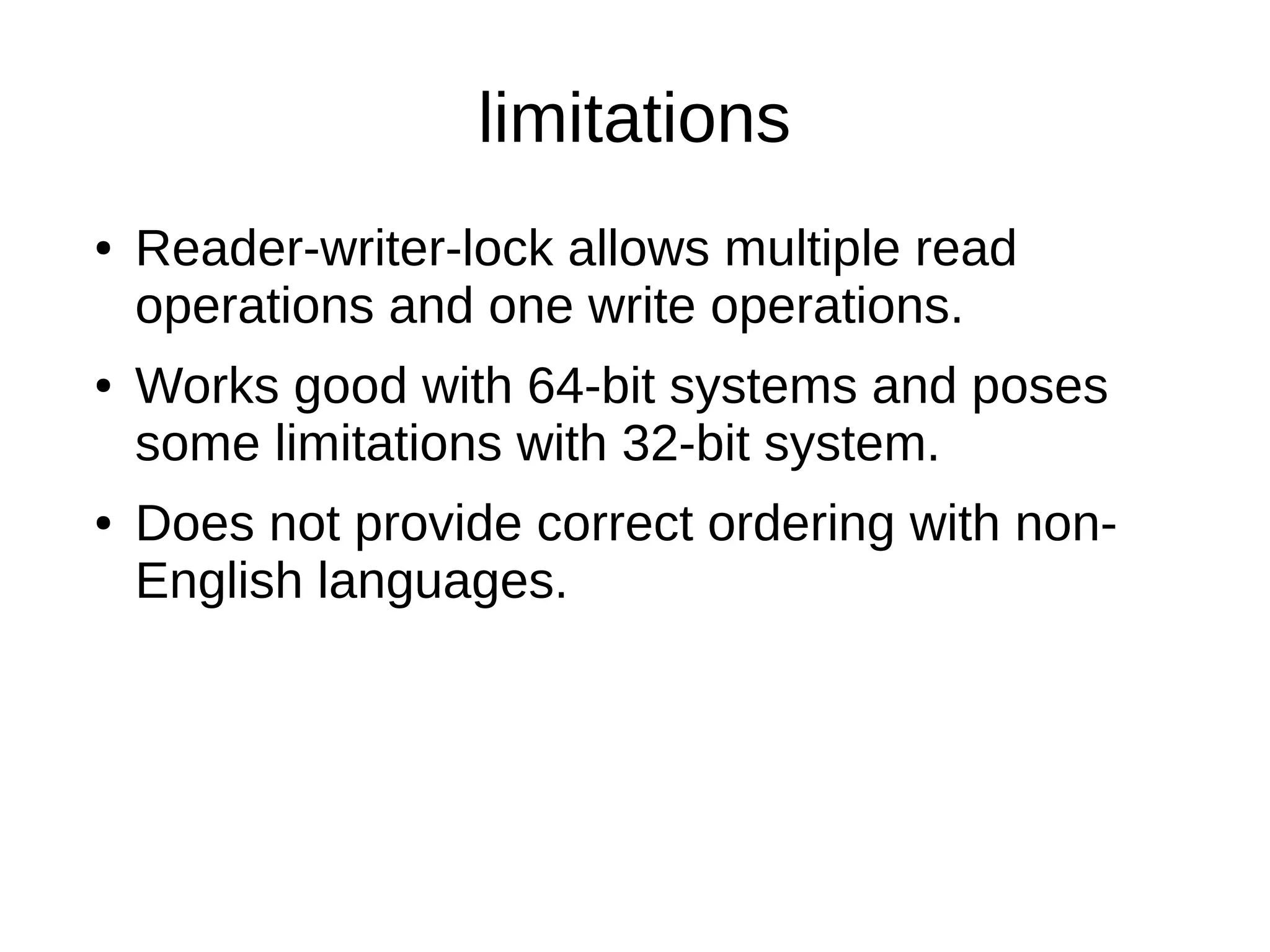 limitations 
● Reader-writer-lock allows multiple read 
operations and one write operations. 
● Works good with 64-bit systems and poses 
some limitations with 32-bit system. 
● Does not provide correct ordering with non- 
English languages. 
 