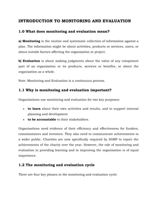 INTRODUCTION TO MONITORING AND EVALUATION
1.0 What does monitoring and evaluation mean?
a) Monitoring is the routine and systematic collection of information against a
plan. The information might be about activities, products or services, users, or
about outside factors affecting the organization or project.
b) Evaluation is about making judgments about the value of any component
part of an organization or its products, services or benefits, or about the
organization as a whole.
Note: Monitoring and Evaluation is a continuous process.
1.1 Why is monitoring and evaluation important?
Organisations use monitoring and evaluation for two key purposes:
 to learn about their own activities and results, and to support internal
planning and development
 to be accountable to their stakeholders.
Organisations need evidence of their efficiency and effectiveness for funders,
commissioners and investors. They also need to communicate achievements to
a wider public. Charities are now specifically required by SORP to report the
achievements of the charity over the year. However, the role of monitoring and
evaluation in providing learning and in improving the organisation is of equal
importance.
1.2 The monitoring and evaluation cycle
There are four key phases in the monitoring and evaluation cycle:
 