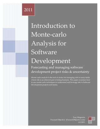 Introduction to Monte-carlo Analysis for Software Development
             2011


                     Introduction to
                     Monte-carlo
                     Analysis for
                     Software
                     Development
                     Forecasting and managing software
                     development project risks & uncertainty
                     Monte-carlo analysis is the tool of choice for managing risk in many fields
                     where risk is an inherent part of doing business. This paper examines how
                     to use monte-carlo techniques to understand and leverage risk in Software
                     Development projects and teams.




                                                                       Troy Magennis
Troy Magennis – Focused Objective            Focused Objective (FocusedObjective.com) 1
                                                                                  Page
                                                                             6/1/2011
 