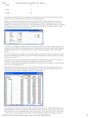 8/30/12                    Introduction to Monte Carlo simulation - Excel - Office.com
      20,000                                            .35


      40,000                                            .3

      60,000                                            .25


    The greeting card sells for $4.00, and the variable cost of producing each card is $1.50. Leftover cards must be
    disposed of at a cost of $0.20 per card. How many cards should be printed?

    Basically, we simulate each possible production quantity (10,000, 20,000, 40,000 or 60,000) many times (say,
    1,000 iterations). Then we determine which order quantity yields the maximum average profit over the 1,000
    iterations. You can find the work for this section in the file Valentine.xls, shown in the following figure. I’ve assigned
    the range names in cells B1:B11 to cells C1:C11. I’ve assigned the cell range G3:H6 the name lookup. Our sales
    price and cost parameters are entered in cells C4:C6.




    I then enter a trial production quantity (40,000 in this example) in cell C1. Next I create a random number in cell
    C2 with the formula =RAND(). As previously described, I simulate demand for the card in cell C3 with the formula
    VLOOKUP(rand,lookup,2). (In the VLOOKUP formula, rand is the cell name assigned to cell C3, not the RAND
    function.)

    The number of units sold is the smaller of our production quantity and demand. In cell C8, I compute our revenue
    with the formula MIN(produced,demand)*unit_price. In cell C9, I compute total production cost with the formula
    produced*unit_prod_cost.

    If we produce more cards than are demanded, the number of units left over equals production minus demand;
    otherwise no units are left over. We compute our disposal cost in cell C10 with the formula
    unit_disp_cost*IF(produced>demand,produced-demand,0). Finally, in cell C11, we compute our profit as revenue-
    total_var_cost-total_disposing_cost.

    We would like an efficient way to press F9 many (say 1,000 times) for each production quantity and tally up our
    expected profit for each production quantity. This situation is one in which a two-way data table comes to our
    rescue. The data table I used in this example is shown in the following figure.




    In the cell range A16:A1015, I entered the numbers 1-1000 (corresponding to our 1,000 trials). One easy way to
    create these values is to enter a 1 in cell A1 6 , select the cell, and then, on the Edit menu, click Fill Series. In the
    Series dialog box, shown in the following figure, enter a step value of 1 and a stop value of 1 0 0 0 . Under Series
    in, click Columns, and then click O K. The numbers 1 through 1000 will be entered automatically in column A,
office.microsoft.com/en-us/excel-help/introduction-to-monte-carlo-simulation-HA001111893.aspx                                    4/6
 