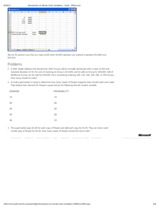 8/30/12                        Introduction to Monte Carlo simulation - Excel - Office.com




    We are 95 percent sure that our mean profit when 40,000 calendars are ordered is between $53,860 and
    $59,934.


    Problems
    1. A GMC dealer believes that demand for 2005 Envoys will be normally distributed with a mean of 200 and
       standard deviation of 30. His cost of receiving an Envoy is $25,000, and he sells an Envoy for $40,000. Half of
       all leftover Envoys can be sold for $30,000. He is considering ordering 200, 220, 240, 260, 280, or 300 Envoys.
       How many should he order?
    2. A small supermarket is trying to determine how many copies of People magazine they should order each week.
       They believe their demand for People is governed by the following discrete random variable.

      DEMAND                                               PROBABILIT Y

      15                                                   .10

      20                                                   .20

      25                                                   .30

      30                                                   .25

      35                                                   .15


    3. The supermarket pays $1.00 for each copy of People and sells each copy for $1.95. They can return each
       unsold copy of People for $0.50. How many copies of People should the store order?


          Site Directory   Contact Us   Submit Feedback    Legal   Trademarks    Privacy and Cookies   Accessibility     © 2012 Microsoft Corporation. All rights reserved.




office.microsoft.com/en-us/excel-help/introduction-to-monte-carlo-simulation-HA001111893.aspx                                                                                 6/6
 