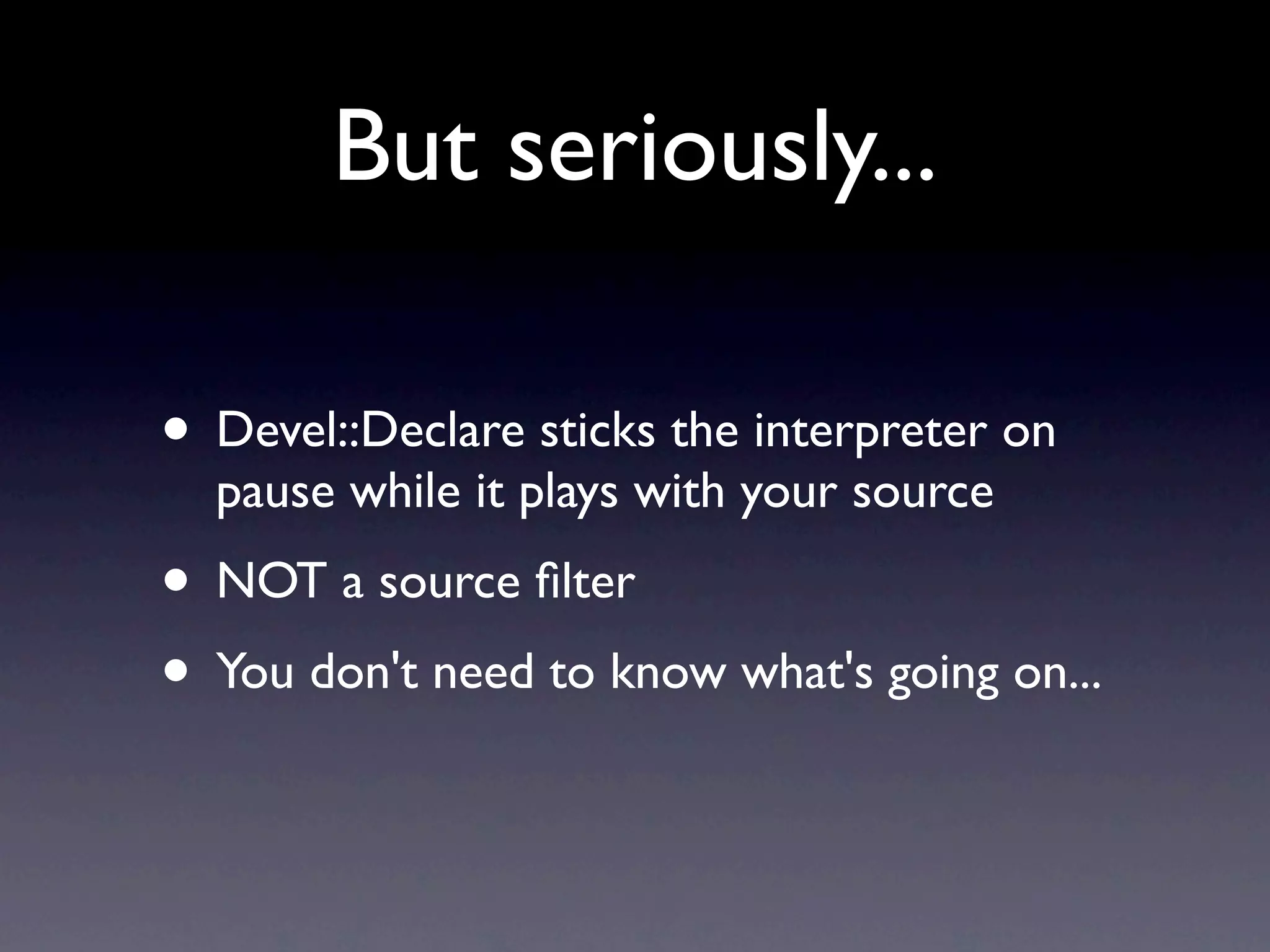 But seriously...

• Devel::Declare sticks the interpreter on
  pause while it plays with your source
• NOT a source ﬁlter
• You don't need to know what's going on...
 