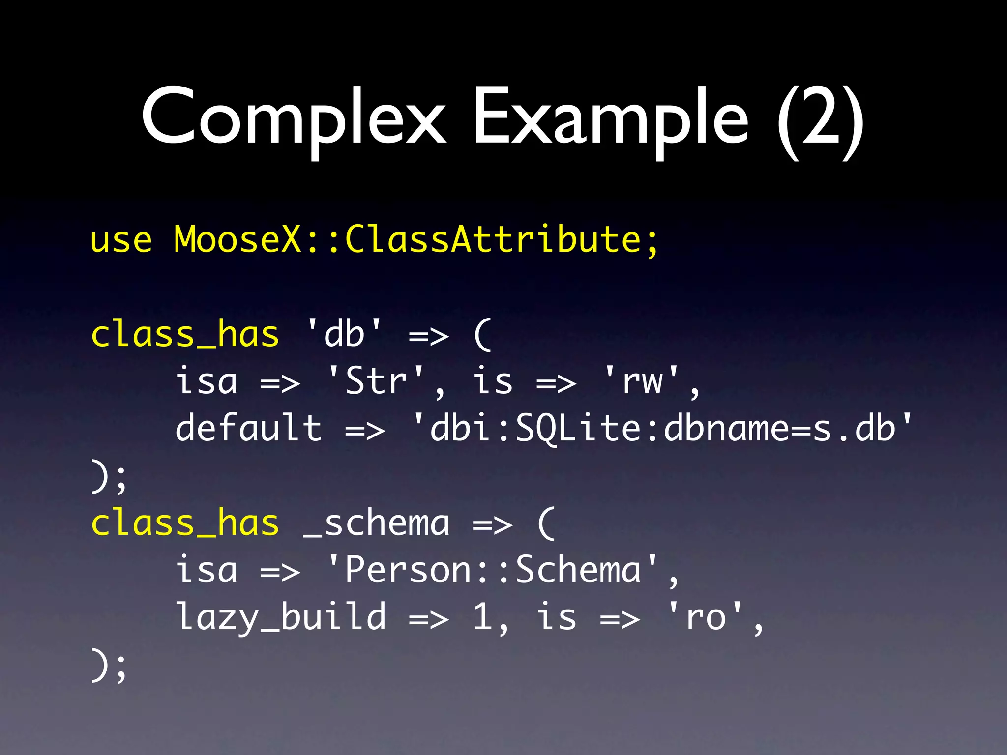 Complex Example (2)
use MooseX::ClassAttribute;

class_has 'db' => (
    isa => 'Str', is => 'rw',
    default => 'dbi:SQLite:dbname=s.db'
);
class_has _schema => (
    isa => 'Person::Schema',
    lazy_build => 1, is => 'ro',
);
 