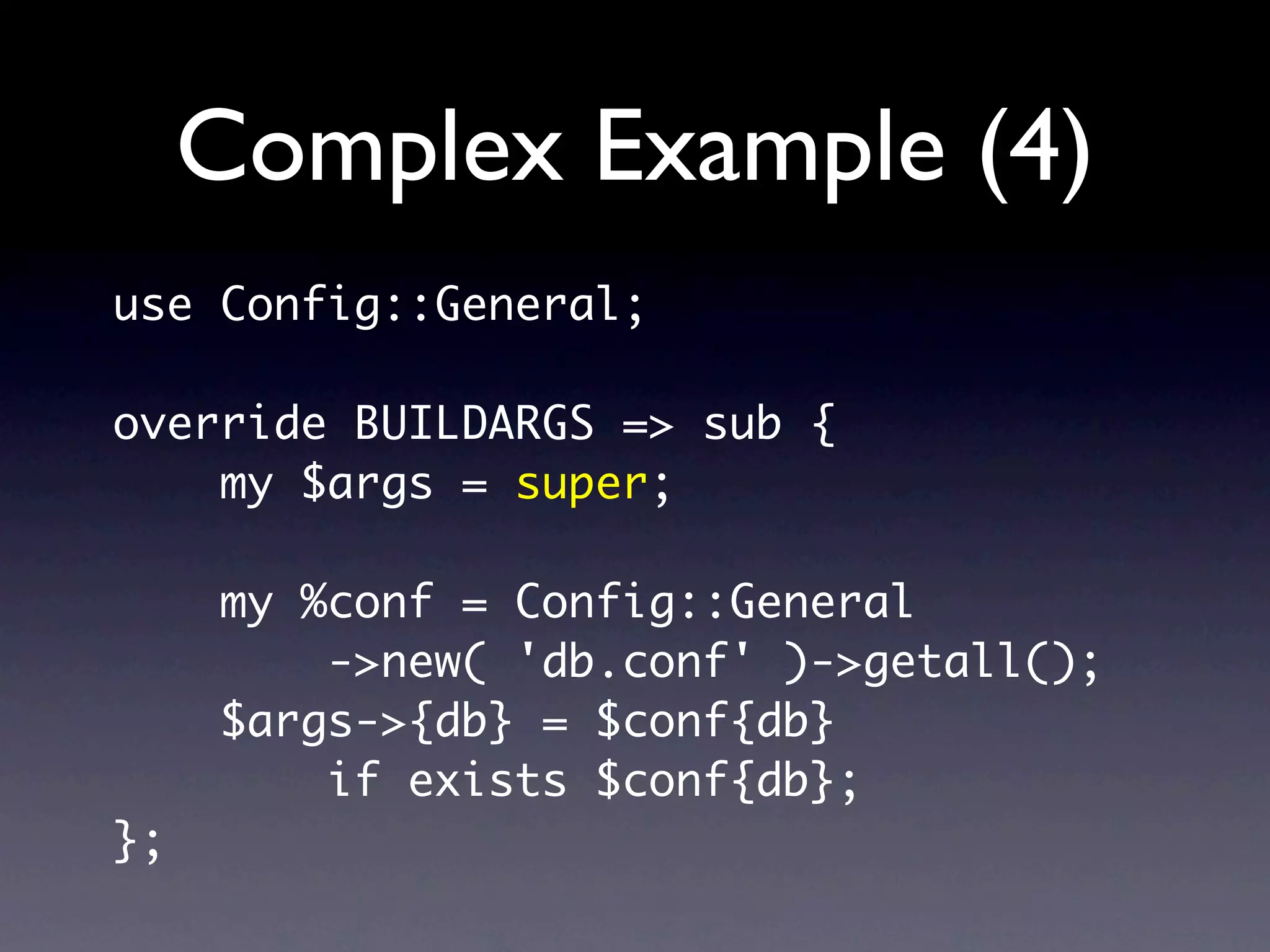Complex Example (4)
use Config::General;

override BUILDARGS => sub {
    my $args = super;

     my %conf = Config::General
         ->new( 'db.conf' )->getall();
     $args->{db} = $conf{db}
         if exists $conf{db};
};
 