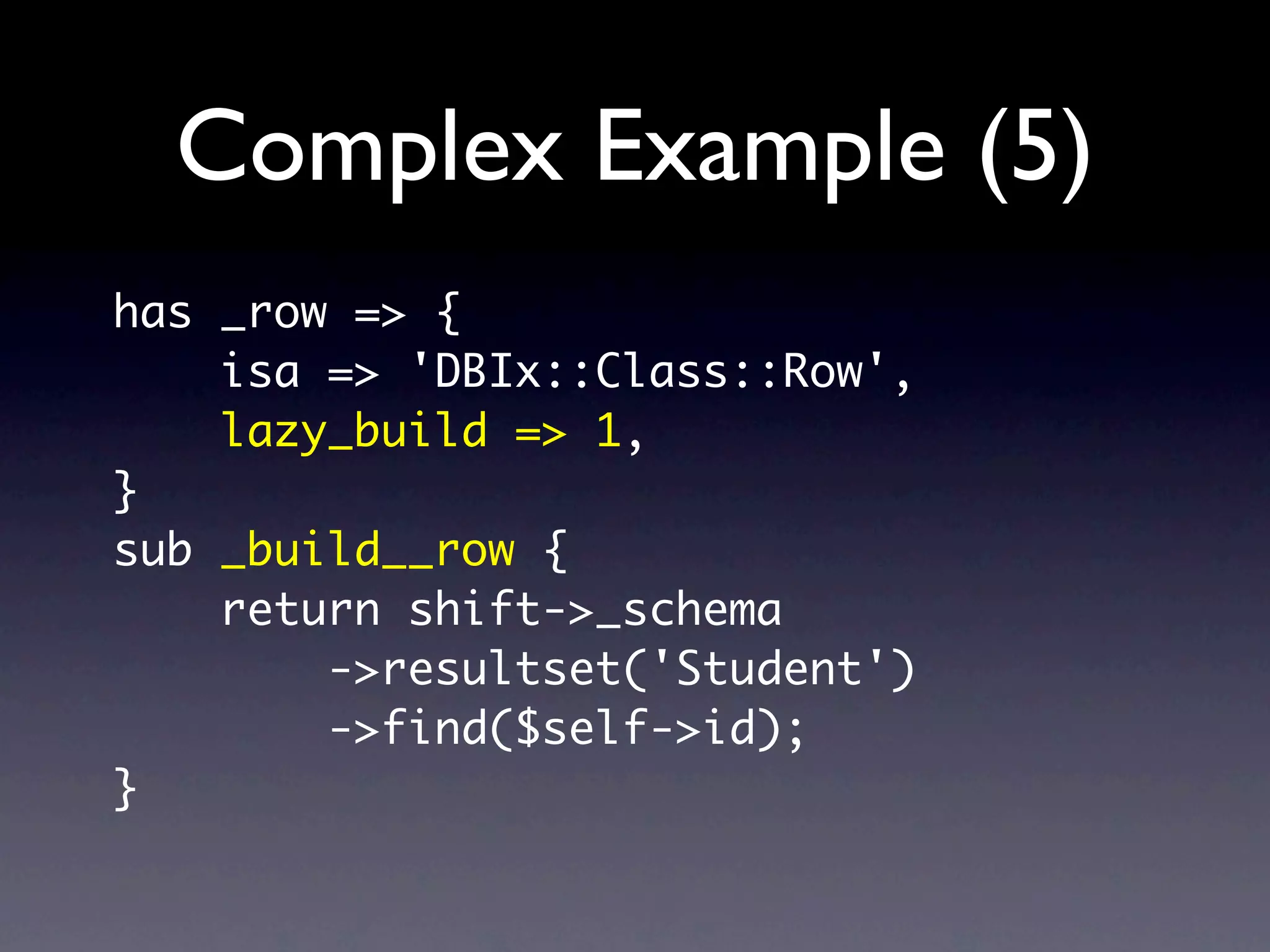 Complex Example (5)
has _row => {
    isa => 'DBIx::Class::Row',
    lazy_build => 1,
}
sub _build__row {
    return shift->_schema
        ->resultset('Student')
        ->find($self->id);
}
 