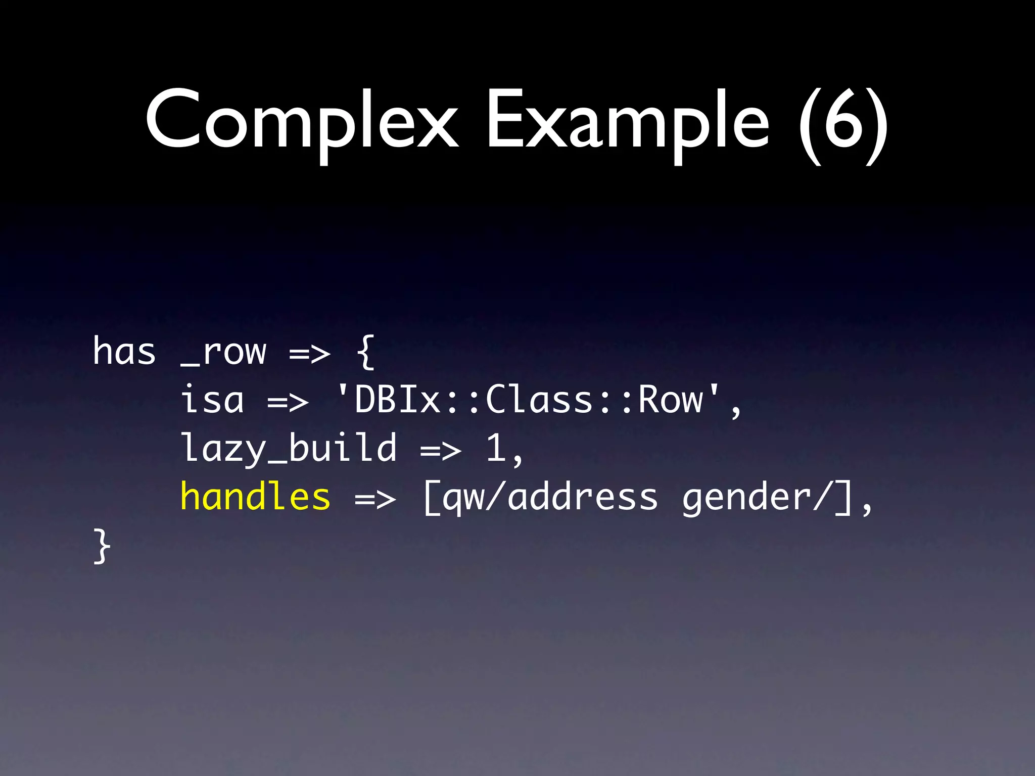 Complex Example (6)

has _row => {
    isa => 'DBIx::Class::Row',
    lazy_build => 1,
    handles => [qw/address gender/],
}
 