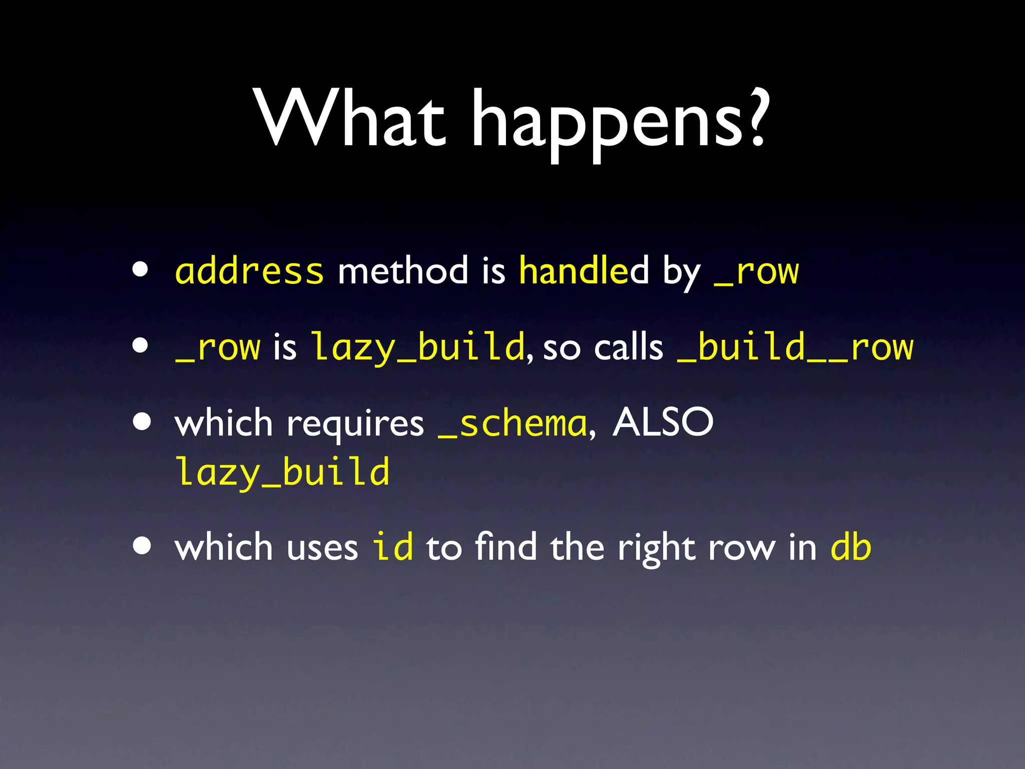 What happens?
•   address method is handled by _row

•   _row is lazy_build, so calls _build__row

• which requires _schema, ALSO
    lazy_build

• which uses id to ﬁnd the right row in db
 
