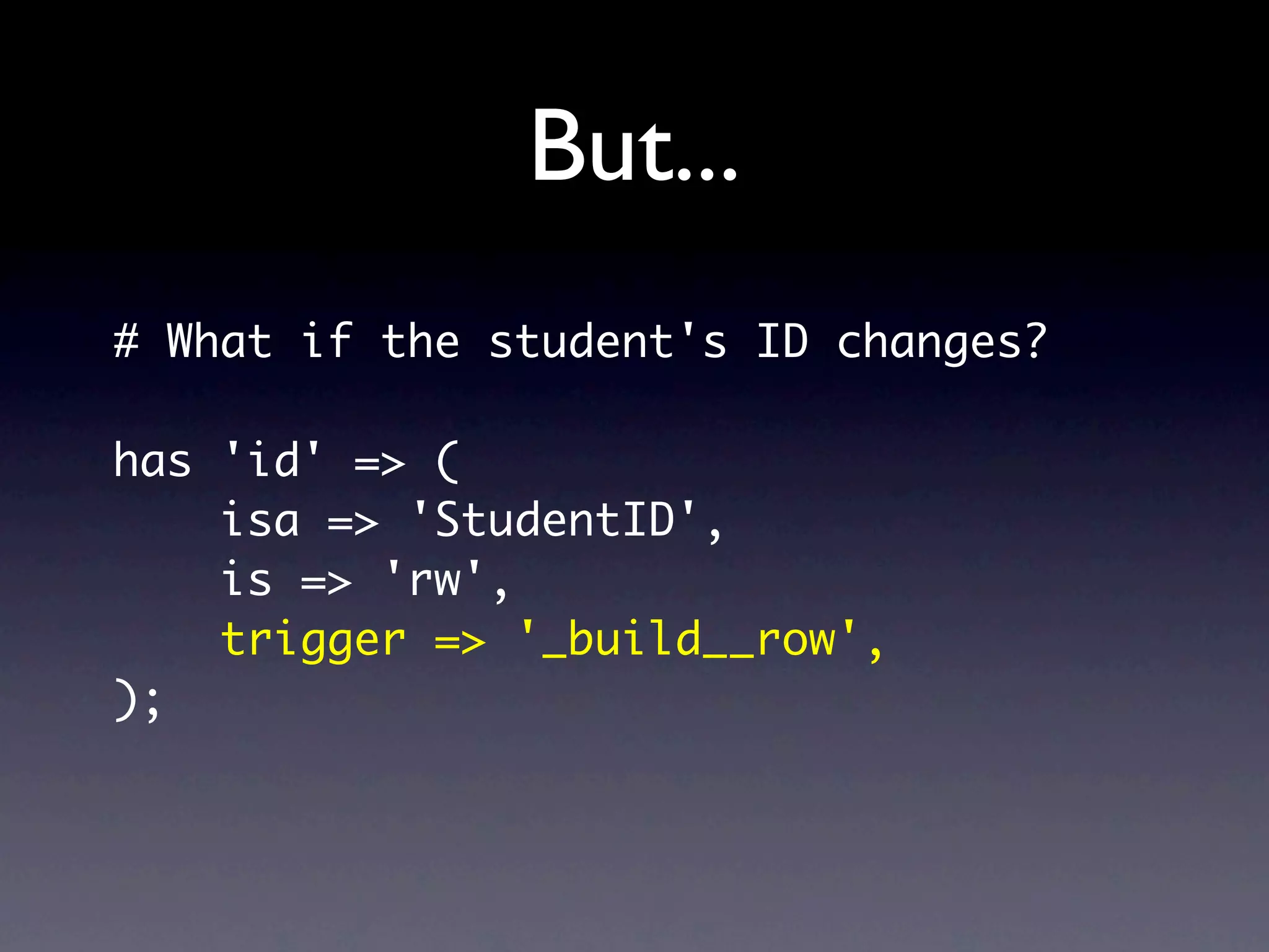 But...
# What if the student's ID changes?

has 'id' => (
    isa => 'StudentID',
    is => 'rw',
    trigger => '_build__row',
);
 