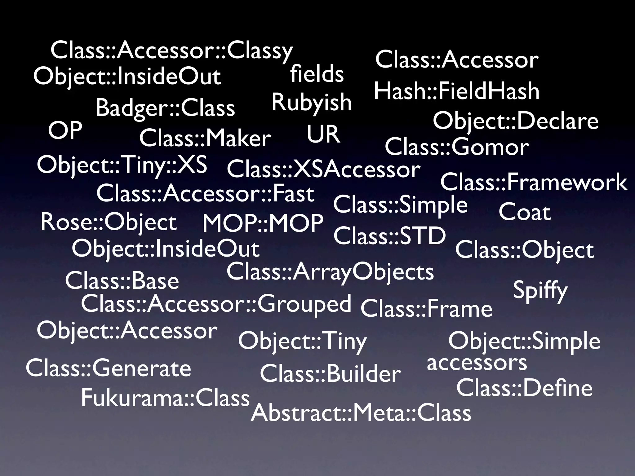 Class::Accessor::Classy         Class::Accessor
Object::InsideOut         ﬁelds
                                  Hash::FieldHash
       Badger::Class Rubyish
  OP                                    Object::Declare
           Class::Maker UR         Class::Gomor
 Object::Tiny::XS Class::XSAccessor
                                         Class::Framework
       Class::Accessor::Fast Class::Simple
 Rose::Object MOP::MOP                         Coat
    Object::InsideOut         Class::STD
                                          Class::Object
   Class::Base     Class::ArrayObjects
                                                 Spiffy
     Class::Accessor::Grouped Class::Frame
 Object::Accessor Object::Tiny           Object::Simple
Class::Generate       Class::Builder   accessors
     Fukurama::Class                      Class::Deﬁne
                     Abstract::Meta::Class
 