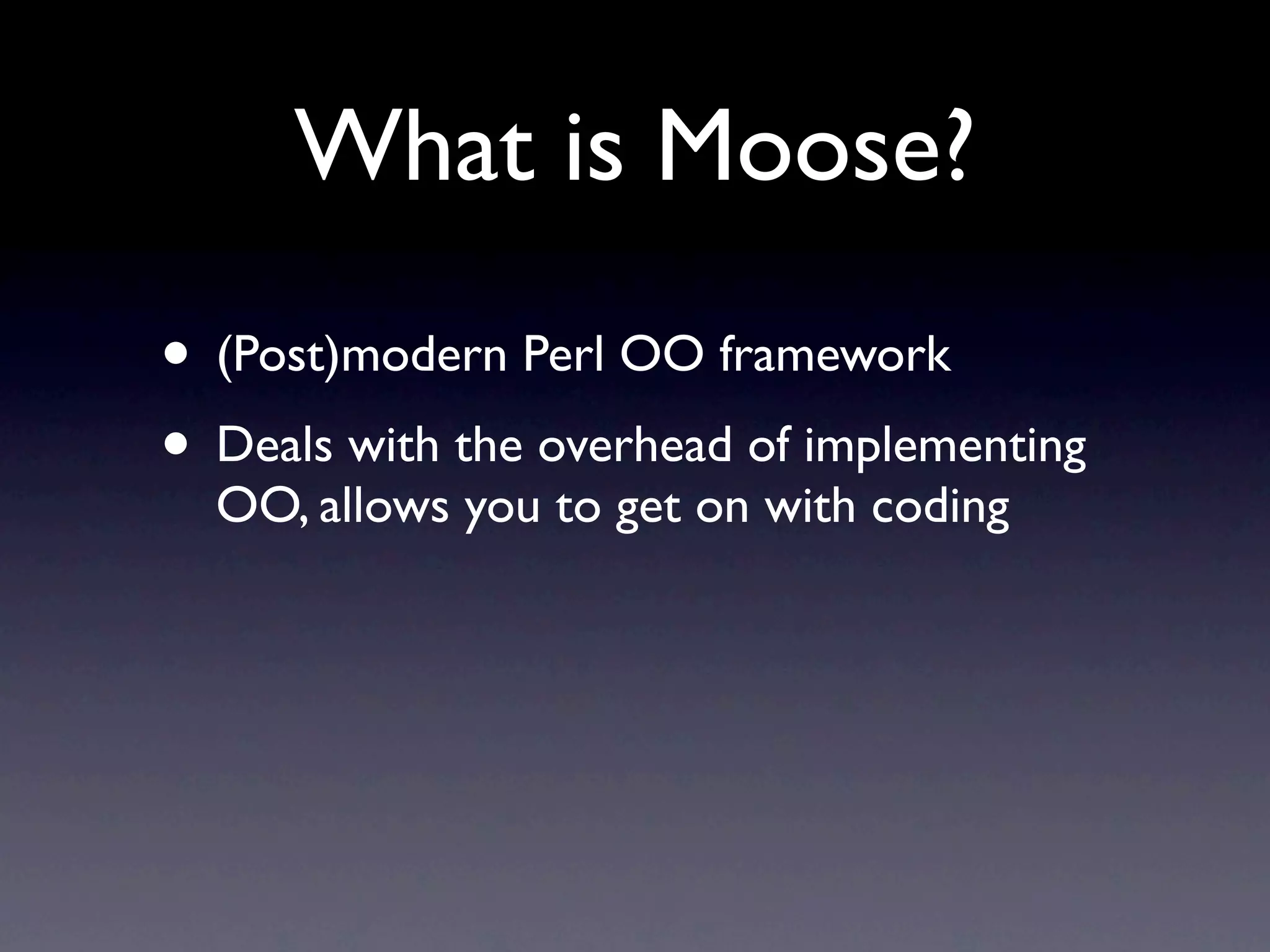 What is Moose?
• (Post)modern Perl OO framework
• Deals with the overhead of implementing
  OO, allows you to get on with coding
 