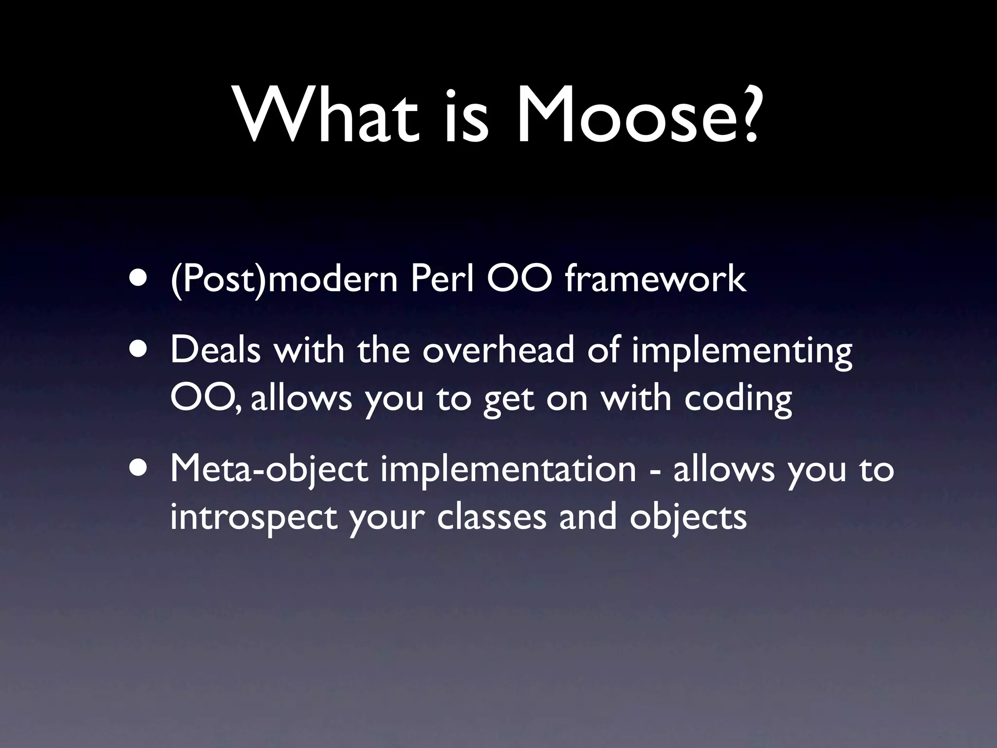 What is Moose?
• (Post)modern Perl OO framework
• Deals with the overhead of implementing
  OO, allows you to get on with coding
• Meta-object implementation - allows you to
  introspect your classes and objects
 