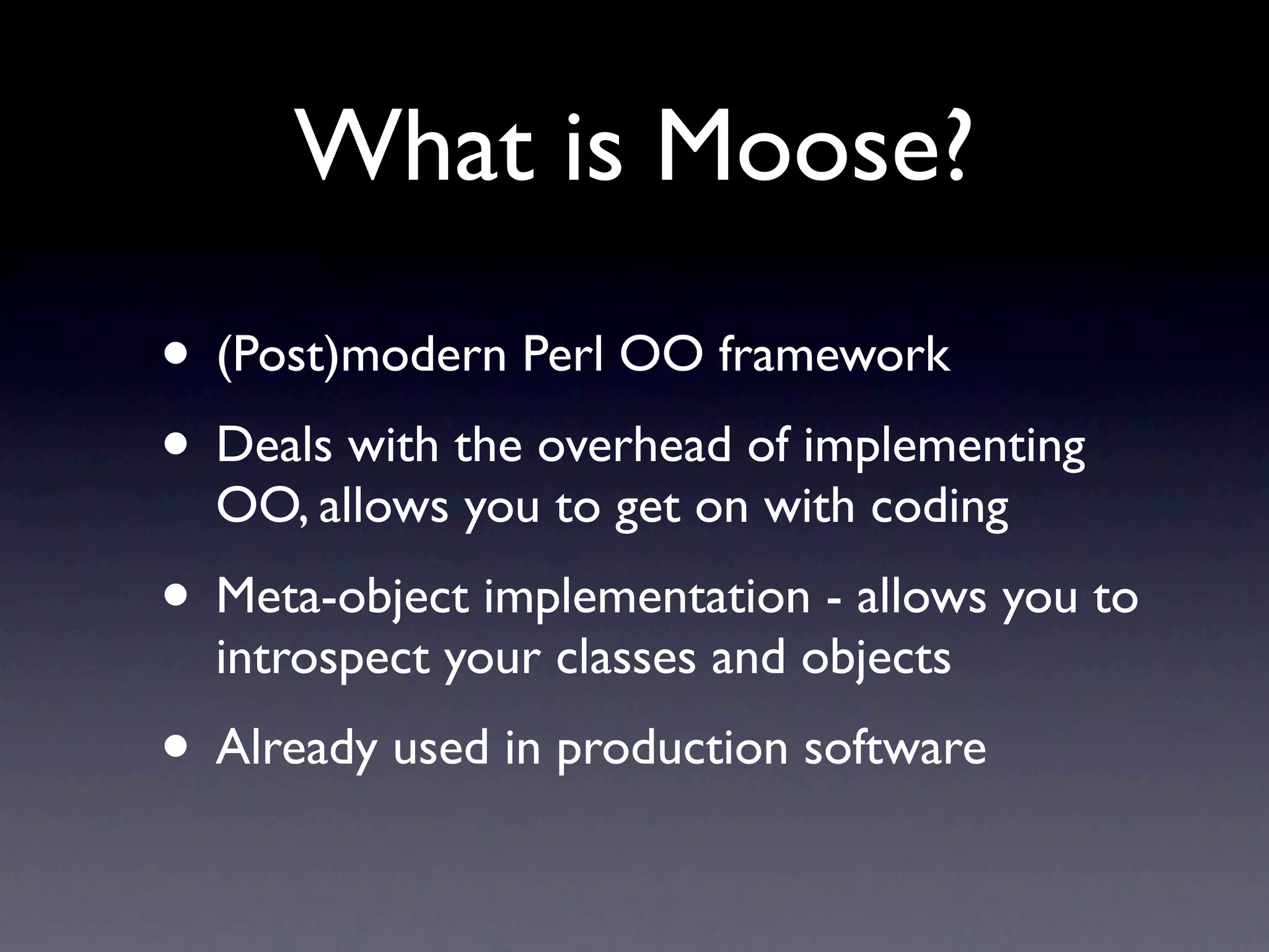 What is Moose?
• (Post)modern Perl OO framework
• Deals with the overhead of implementing
  OO, allows you to get on with coding
• Meta-object implementation - allows you to
  introspect your classes and objects
• Already used in production software
 