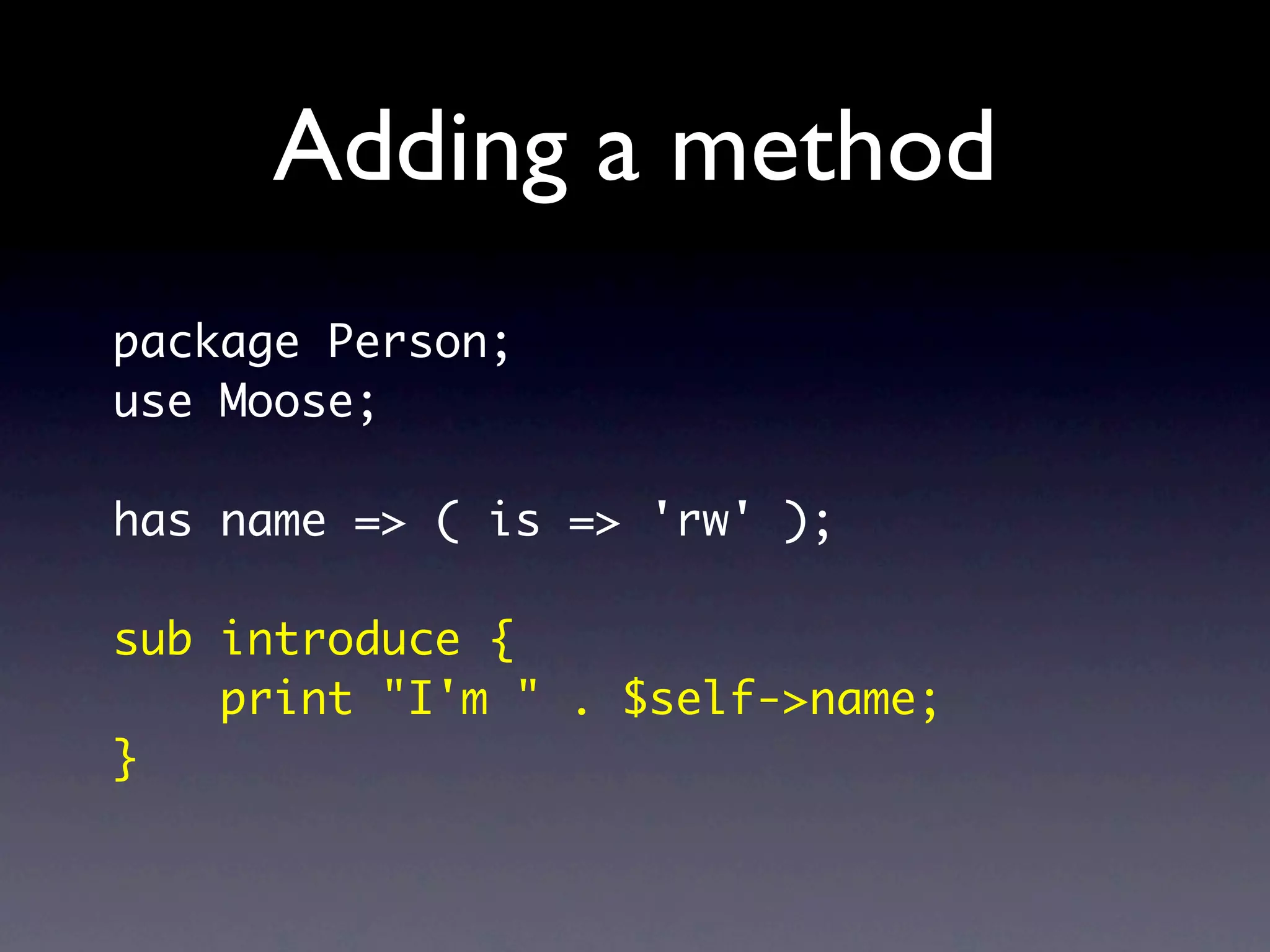 Adding a method
package Person;
use Moose;

has name => ( is => 'rw' );

sub introduce {
    print "I'm " . $self->name;
}
 