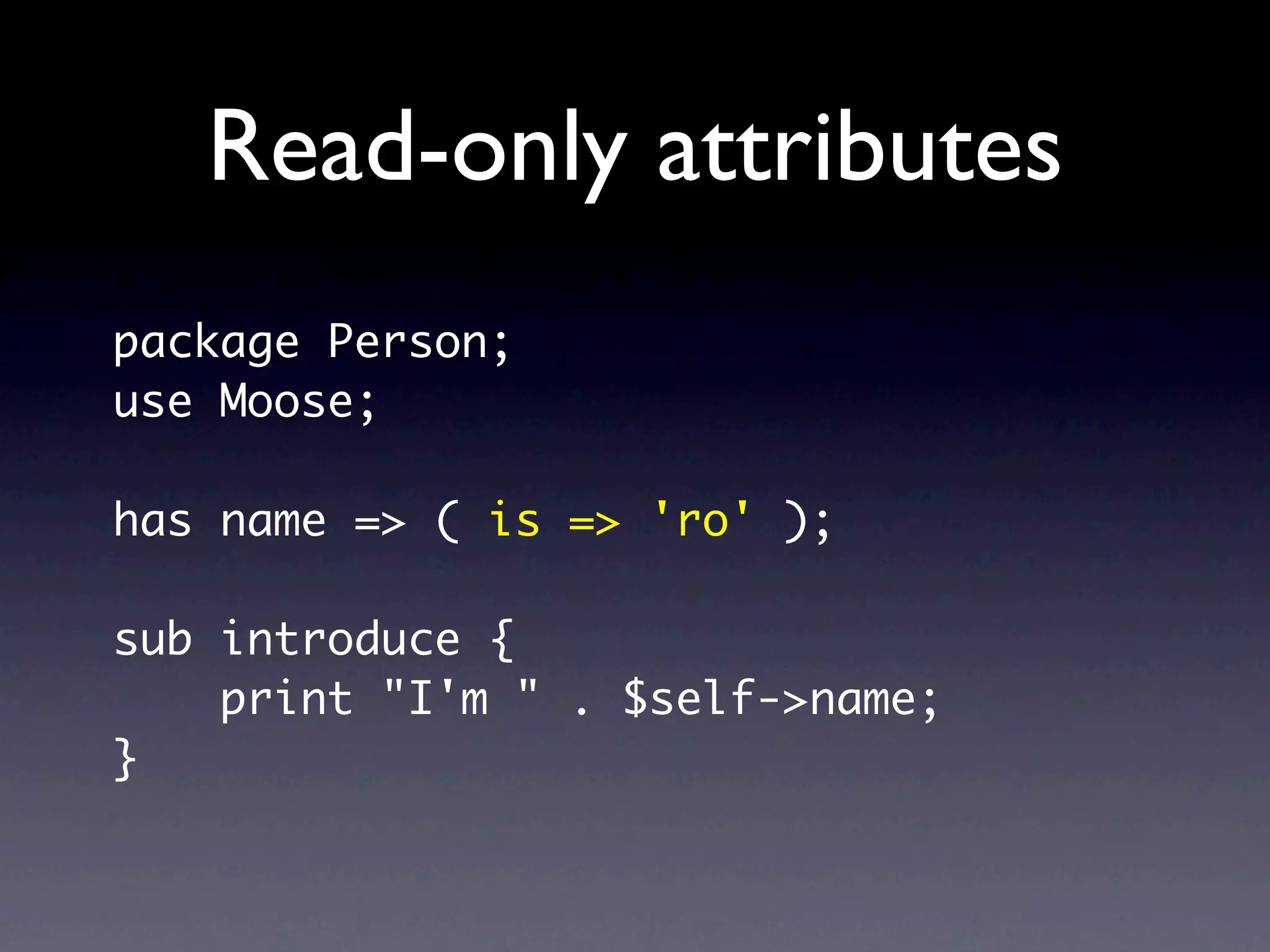 Read-only attributes
package Person;
use Moose;

has name => ( is => 'ro' );

sub introduce {
    print "I'm " . $self->name;
}
 